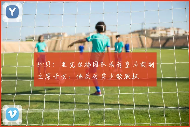 科贝：里克尔梅团队或有皇马前副主席子女，他反对卖少数股权